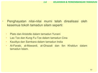 53
• Penghayatan nilai-nilai murni telah direalisasi oleh
kesemua tokoh tamadun silam seperti:
• Plato dan Aristotle dalam tamadun Yunani
• Lao Tze dan Kung Fu-Tze dalam tamadun Cina
• Kautilya dan Samkara dalam tamadun India
• Al-Farabi, al-Mawardi, al-Ghazali dan Ibn Khaldun dalam
tamadun Islam.
1.6 KELAHIRAN & PERKEMBANGAN TAMADUN
 