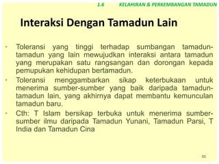55
Interaksi Dengan Tamadun Lain
• Toleransi yang tinggi terhadap sumbangan tamadun-
tamadun yang lain mewujudkan interaksi antara tamadun
yang merupakan satu rangsangan dan dorongan kepada
pemupukan kehidupan bertamadun.
• Toleransi menggambarkan sikap keterbukaan untuk
menerima sumber-sumber yang baik daripada tamadun-
tamadun lain, yang akhirnya dapat membantu kemunculan
tamadun baru.
• Cth: T Islam bersikap terbuka untuk menerima sumber-
sumber ilmu daripada Tamadun Yunani, Tamadun Parsi, T
India dan Tamadun Cina
1.6 KELAHIRAN & PERKEMBANGAN TAMADUN
 