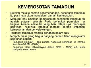 57
KEMEROSOTAN TAMADUN
• Setelah melalui zaman kecemerlangan, sesebuah tamadun
itu pasti juga akan mengalami zaman kemerosotan.
• Menurut Ibnu Khaldun kemerosotan sesebuah tamadun itu
adalah putaran sejarah. Pada peringkat permulaan ia
berjaya kerana nilai-nilai yang baik tetapi slps mencapai
kejayaan, nilai-nilai tersebut merosot kerana limpahan
kemewahan dan penyelewengan.
• Terdapat tamadun mampu bertahan dalam satu
• tempoh masa yang begitu panjang namun tetap mengalami
kejatuhan seperti:
• Tamadun Romawi - dari zaman Augustas sehingga ke zaman
Aurelius (30 SM -180 M).
• Tamadun Islam Uthmaniyyah (tahun 1299 – 1922) iaitu lebih
daripada enam kurun.
 