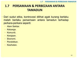 60
1.7 PERSAMAAN & PERBEZAAN ANTARA
TAMADUN
• Dari sudut etika, kontrovesi dilihat agak kurang berlaku
malah berlaku persamaan antara tamadun terhadap
perkara-perkara seperti:
• Alam Sekitar.
• Keluarga.
• Komuniti.
• Kerajaan.
• Ekonomi.
• Pendidikan.
• Kesihatan.
1.7 PERSAMAAN & PERBEZAAN TAMADUN
 