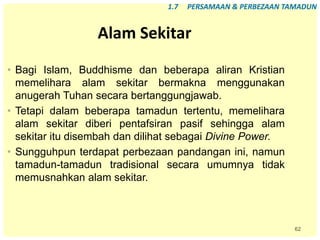 62
Alam Sekitar
• Bagi Islam, Buddhisme dan beberapa aliran Kristian
memelihara alam sekitar bermakna menggunakan
anugerah Tuhan secara bertanggungjawab.
• Tetapi dalam beberapa tamadun tertentu, memelihara
alam sekitar diberi pentafsiran pasif sehingga alam
sekitar itu disembah dan dilihat sebagai Divine Power.
• Sungguhpun terdapat perbezaan pandangan ini, namun
tamadun-tamadun tradisional secara umumnya tidak
memusnahkan alam sekitar.
1.7 PERSAMAAN & PERBEZAAN TAMADUN
 