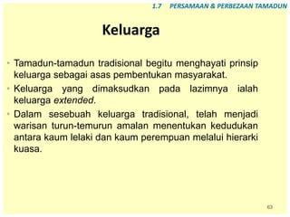 63
Keluarga
• Tamadun-tamadun tradisional begitu menghayati prinsip
keluarga sebagai asas pembentukan masyarakat.
• Keluarga yang dimaksudkan pada lazimnya ialah
keluarga extended.
• Dalam sesebuah keluarga tradisional, telah menjadi
warisan turun-temurun amalan menentukan kedudukan
antara kaum lelaki dan kaum perempuan melalui hierarki
kuasa.
1.7 PERSAMAAN & PERBEZAAN TAMADUN
 
