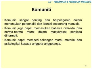 65
Komuniti
• Komuniti sangat penting dan berpengaruh dalam
menentukan personaliti dan identiti seseorang manusia.
• Komuniti juga dapat memastikan bahawa nilai-nilai dan
norma-norma murni dalam masyarakat sentiasa
dihormati.
• Komuniti dapat memberi sokongan moral, material dan
psikologikal kepada anggota-anggotanya.
1.7 PERSAMAAN & PERBEZAAN TAMADUN
 