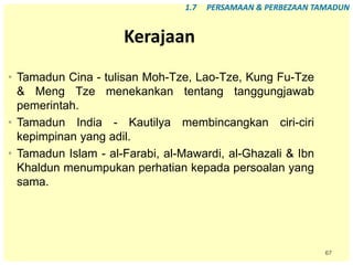 67
Kerajaan
• Tamadun Cina - tulisan Moh-Tze, Lao-Tze, Kung Fu-Tze
& Meng Tze menekankan tentang tanggungjawab
pemerintah.
• Tamadun India - Kautilya membincangkan ciri-ciri
kepimpinan yang adil.
• Tamadun Islam - al-Farabi, al-Mawardi, al-Ghazali & Ibn
Khaldun menumpukan perhatian kepada persoalan yang
sama.
1.7 PERSAMAAN & PERBEZAAN TAMADUN
 