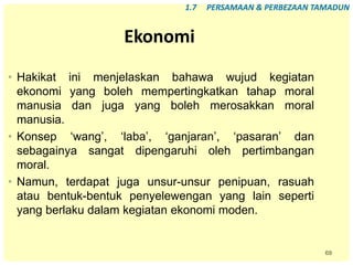 69
Ekonomi
• Hakikat ini menjelaskan bahawa wujud kegiatan
ekonomi yang boleh mempertingkatkan tahap moral
manusia dan juga yang boleh merosakkan moral
manusia.
• Konsep ‘wang’, ‘laba’, ‘ganjaran’, ‘pasaran’ dan
sebagainya sangat dipengaruhi oleh pertimbangan
moral.
• Namun, terdapat juga unsur-unsur penipuan, rasuah
atau bentuk-bentuk penyelewengan yang lain seperti
yang berlaku dalam kegiatan ekonomi moden.
1.7 PERSAMAAN & PERBEZAAN TAMADUN
 