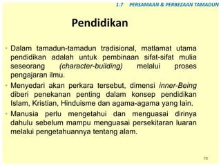 70
Pendidikan
• Dalam tamadun-tamadun tradisional, matlamat utama
pendidikan adalah untuk pembinaan sifat-sifat mulia
seseorang (character-building) melalui proses
pengajaran ilmu.
• Menyedari akan perkara tersebut, dimensi inner-Being
diberi penekanan penting dalam konsep pendidikan
Islam, Kristian, Hinduisme dan agama-agama yang lain.
• Manusia perlu mengetahui dan menguasai dirinya
dahulu sebelum mampu menguasai persekitaran luaran
melalui pengetahuannya tentang alam.
1.7 PERSAMAAN & PERBEZAAN TAMADUN
 