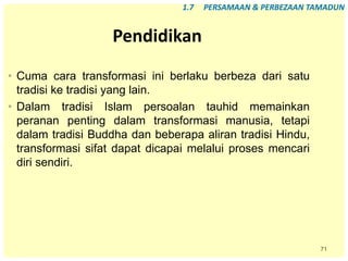 71
Pendidikan
• Cuma cara transformasi ini berlaku berbeza dari satu
tradisi ke tradisi yang lain.
• Dalam tradisi Islam persoalan tauhid memainkan
peranan penting dalam transformasi manusia, tetapi
dalam tradisi Buddha dan beberapa aliran tradisi Hindu,
transformasi sifat dapat dicapai melalui proses mencari
diri sendiri.
1.7 PERSAMAAN & PERBEZAAN TAMADUN
 