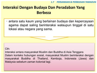 76
Interaksi Dengan Budaya Dan Peradaban Yang
Berbeza
• antara satu kaum yang berlainan budaya dan kepercayaan
agama dapat saling berinteraksi walaupun tinggal di satu
lokasi atau negara yang sama.
1.7 PERSAMAAN & PERBEZAAN TAMADUN
Cth:
Interaksi antara masyarakat Muslim dan Buddha di Asia Tenggara
Dalam konteks hubungan sosial, masyarakat Muslim berinteraksi dengan
masyarakat Buddha di Thailand, Kemboja, Indonesia (Jawa) dan
Malaysia sebelum zaman kolonial lagi.
 