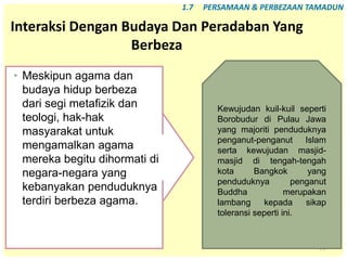 77
Interaksi Dengan Budaya Dan Peradaban Yang
Berbeza
• Meskipun agama dan
budaya hidup berbeza
dari segi metafizik dan
teologi, hak-hak
masyarakat untuk
mengamalkan agama
mereka begitu dihormati di
negara-negara yang
kebanyakan penduduknya
terdiri berbeza agama.
1.7 PERSAMAAN & PERBEZAAN TAMADUN
Kewujudan kuil-kuil seperti
Borobudur di Pulau Jawa
yang majoriti penduduknya
penganut-penganut Islam
serta kewujudan masjid-
masjid di tengah-tengah
kota Bangkok yang
penduduknya penganut
Buddha merupakan
lambang kepada sikap
toleransi seperti ini.
 