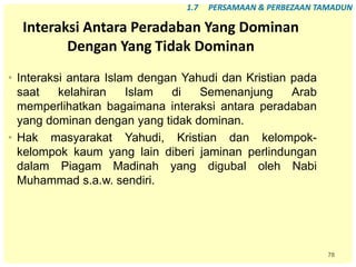 78
Interaksi Antara Peradaban Yang Dominan
Dengan Yang Tidak Dominan
• Interaksi antara Islam dengan Yahudi dan Kristian pada
saat kelahiran Islam di Semenanjung Arab
memperlihatkan bagaimana interaksi antara peradaban
yang dominan dengan yang tidak dominan.
• Hak masyarakat Yahudi, Kristian dan kelompok-
kelompok kaum yang lain diberi jaminan perlindungan
dalam Piagam Madinah yang digubal oleh Nabi
Muhammad s.a.w. sendiri.
1.7 PERSAMAAN & PERBEZAAN TAMADUN
 