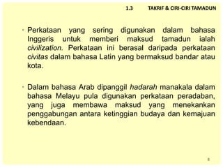 8
1.3 TAKRIF & CIRI-CIRI TAMADUN
• Perkataan yang sering digunakan dalam bahasa
Inggeris untuk memberi maksud tamadun ialah
civilization. Perkataan ini berasal daripada perkataan
civitas dalam bahasa Latin yang bermaksud bandar atau
kota.
• Dalam bahasa Arab dipanggil hadarah manakala dalam
bahasa Melayu pula digunakan perkataan peradaban,
yang juga membawa maksud yang menekankan
penggabungan antara ketinggian budaya dan kemajuan
kebendaan.
 