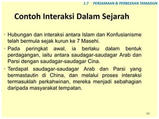 83
Contoh Interaksi Dalam Sejarah
• Hubungan dan interaksi antara Islam dan Konfusianisme
telah bermula sejak kurun ke 7 Masehi.
• Pada peringkat awal, ia berlaku dalam bentuk
perdagangan, iaitu antara saudagar-saudagar Arab dan
Parsi dengan saudagar-saudagar Cina.
• Terdapat saudagar-saudagar Arab dan Parsi yang
bermastautin di China, dan melalui proses interaksi
termasuklah perkahwinan, mereka menjadi sebahagian
daripada masyarakat tempatan.
1.7 PERSAMAAN & PERBEZAAN TAMADUN
 