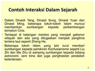 84
Contoh Interaksi Dalam Sejarah
• Dalam Dinasti Tang, Dinasti Sung, Dinasti Yuan dan
Dinasti Ming, beberapa tokoh-tokoh Islam muncul
memberikan sumbangan kepada perkembangan
tamadun Cina.
• Terdapat di kalangan mereka yang menjadi gabenor
wilayah dan ada yang ditugaskan menjadi panglima
tentera laut seperti Zheng He.
• Beberapa tokoh Islam yang lain turut memberi
sumbangan kepada pemikiran Konfusianisme seperti Liu
Zhi dan Ma Zhu di samping sumbangan kepada bidang
astronomi, seni bina dan juga penghasilan peralatan
ketenteraan.
 