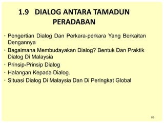 86
1.9 DIALOG ANTARA TAMADUN
PERADABAN
• Pengertian Dialog Dan Perkara-perkara Yang Berkaitan
Dengannya
• Bagaimana Membudayakan Dialog? Bentuk Dan Praktik
Dialog Di Malaysia
• Prinsip-Prinsip Dialog
• Halangan Kepada Dialog.
• Situasi Dialog Di Malaysia Dan Di Peringkat Global
 
