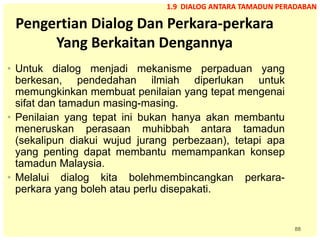 88
Pengertian Dialog Dan Perkara-perkara
Yang Berkaitan Dengannya
• Untuk dialog menjadi mekanisme perpaduan yang
berkesan, pendedahan ilmiah diperlukan untuk
memungkinkan membuat penilaian yang tepat mengenai
sifat dan tamadun masing-masing.
• Penilaian yang tepat ini bukan hanya akan membantu
meneruskan perasaan muhibbah antara tamadun
(sekalipun diakui wujud jurang perbezaan), tetapi apa
yang penting dapat membantu memampankan konsep
tamadun Malaysia.
• Melalui dialog kita bolehmembincangkan perkara-
perkara yang boleh atau perlu disepakati.
1.9 DIALOG ANTARA TAMADUN PERADABAN
 