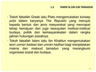 9
1.3 TAKRIF & CIRI-CIRI TAMADUN
• Tokoh falsafah Greek iaitu Plato mengemukakan konsep
polis dalam karyanya The Republic yang merujuk
kepada bentuk dan jenis masyarakat yang mencapai
tahap kemajuan dan juga kewujudan institusi-institusi
budaya, politik dan kemasyarakatan dalam rangka
jalinan hubungan sosialnya.
• Tokoh falsafah Islam iaitu Ibn Khaldun mengemukakan
teori umran badawi dan umran hadhari bagi menjelaskan
makna dan maksud tamadun yang merangkumi
organisasi sosial dan budaya.
 
