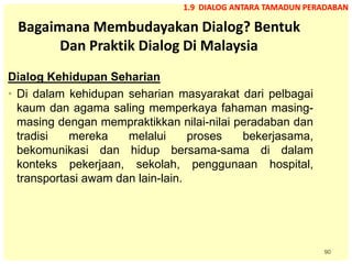 90
Bagaimana Membudayakan Dialog? Bentuk
Dan Praktik Dialog Di Malaysia
Dialog Kehidupan Seharian
• Di dalam kehidupan seharian masyarakat dari pelbagai
kaum dan agama saling memperkaya fahaman masing-
masing dengan mempraktikkan nilai-nilai peradaban dan
tradisi mereka melalui proses bekerjasama,
bekomunikasi dan hidup bersama-sama di dalam
konteks pekerjaan, sekolah, penggunaan hospital,
transportasi awam dan lain-lain.
1.9 DIALOG ANTARA TAMADUN PERADABAN
 