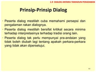 93
Prinsip-Prinsip Dialog
• Peserta dialog mestilah cuba memahami persepsi dan
pengalaman rakan dialognya.
• Peserta dialog mestilah bersifat kritikal secara minima
terhadap interpretasinya terhadap tradisi orang lain.
• Peserta dialog tak perlu mempunyai pra-andaian yang
tidak boleh diubah lagi tentang apakah perkara-perkara
yang tidak akan dipersetujui.
1.9 DIALOG ANTARA TAMADUN PERADABAN
 