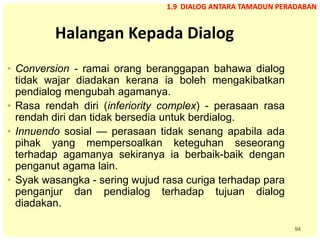 94
Halangan Kepada Dialog
• Conversion - ramai orang beranggapan bahawa dialog
tidak wajar diadakan kerana ia boleh mengakibatkan
pendialog mengubah agamanya.
• Rasa rendah diri (inferiority complex) - perasaan rasa
rendah diri dan tidak bersedia untuk berdialog.
• Innuendo sosial — perasaan tidak senang apabila ada
pihak yang mempersoalkan keteguhan seseorang
terhadap agamanya sekiranya ia berbaik-baik dengan
penganut agama lain.
• Syak wasangka - sering wujud rasa curiga terhadap para
penganjur dan pendialog terhadap tujuan dialog
diadakan.
1.9 DIALOG ANTARA TAMADUN PERADABAN
 