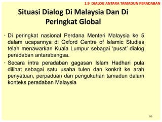 96
Situasi Dialog Di Malaysia Dan Di
Peringkat Global
• Di peringkat nasional Perdana Menteri Malaysia ke 5
dalam ucapannya di Oxford Centre of Islamic Studies
telah menawarkan Kuala Lumpur sebagai ‘pusat’ dialog
peradaban antarabangsa.
• Secara intra peradaban gagasan Islam Hadhari pula
dilihat sebagai satu usaha tulen dan konkrit ke arah
penyatuan, perpaduan dan pengukuhan tamadun dalam
konteks peradaban Malaysia
1.9 DIALOG ANTARA TAMADUN PERADABAN
 