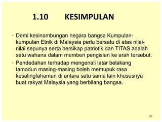 97
1.10 KESIMPULAN
• Demi kesinambungan negara bangsa Kumpulan-
kumpulan Etnik di Malaysia perlu bersatu di atas nilai-
nilai sepunya serta bersikap patriotik dan TITAS adalah
satu wahana dalam memberi pengisian ke arah tersebut.
• Pendedahan terhadap mengenali latar belakang
tamadun masing-masing boleh memupuk rasa
kesalingfahaman di antara satu sama lain khususnya
buat rakyat Malaysia yang berbilang bangsa.
 