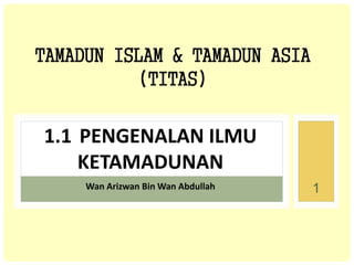 TAMADUN ISLAM & TAMADUN ASIA
(TITAS)
1.1 PENGENALAN ILMU
KETAMADUNAN
Wan Arizwan Bin Wan Abdullah 1
 
