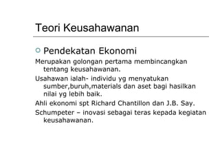 Teori Keusahawanan Pendekatan Ekonomi Merupakan golongan pertama membincangkan tentang keusahawanan. Usahawan ialah- individu yg menyatukan sumber,buruh,materials dan aset bagi hasilkan nilai yg lebih baik. Ahli ekonomi spt Richard Chantillon dan J.B. Say. Schumpeter – inovasi sebagai teras kepada kegiatan keusahawanan. 