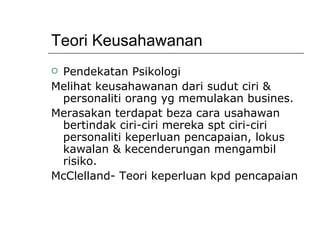Teori Keusahawanan Pendekatan Psikologi Melihat keusahawanan dari sudut ciri & personaliti orang yg memulakan busines. Merasakan terdapat beza cara usahawan bertindak ciri-ciri mereka spt ciri-ciri personaliti keperluan pencapaian, lokus kawalan & kecenderungan mengambil risiko. McClelland- Teori keperluan kpd pencapaian 