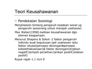 Teori Keusahawanan Pendekatan Sosiologi Menjelaskan tentang pengaruh keadaan sosial yg pengaruhi seseorang untuk menjadi usahawan. Max Weber(1958)-kaitkan keusahawanan dgn elemen keagamaan. Menurut Shapero & Sokol- 2 faktor pengaruhi individu buat keputusan jadi usahawan iaitu faktor situasi(persepsi dorongan&persepsi kebolehlaksanaan)& faktor dorongan(Anjakan negatif;tempoh peralihan;tarikan positif;tolakan positif) Rujuk rajah 1.1 m/s 9 