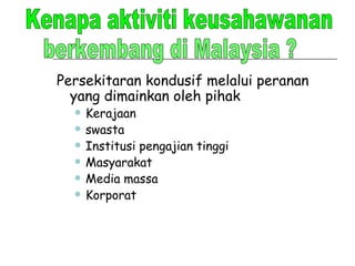 Persekitaran kondusif melalui peranan yang dimainkan oleh pihak  Kerajaan swasta Institusi pengajian tinggi Masyarakat Media massa Korporat Kenapa aktiviti keusahawanan  berkembang di Malaysia ? 