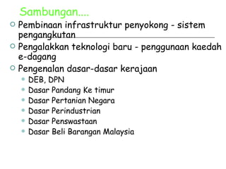 Sambungan.... Pembinaan infrastruktur penyokong - sistem pengangkutan Pengalakkan teknologi baru - penggunaan kaedah e-dagang Pengenalan dasar-dasar kerajaan DEB, DPN Dasar Pandang Ke timur Dasar Pertanian Negara Dasar Perindustrian Dasar Penswastaan Dasar Beli Barangan Malaysia 