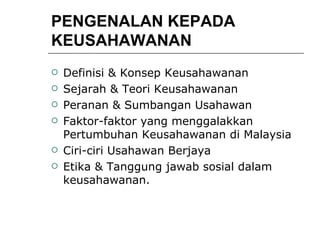 PENGENALAN KEPADA KEUSAHAWANAN Definisi & Konsep Keusahawanan Sejarah & Teori Keusahawanan Peranan & Sumbangan Usahawan Faktor-faktor yang menggalakkan Pertumbuhan Keusahawanan di Malaysia Ciri-ciri Usahawan Berjaya Etika & Tanggung jawab sosial dalam keusahawanan. 