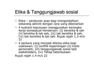 Etika & Tanggungjawab sosial Etika – peraturan asas bagi mengendalikan sebarang aktiviti dengan cara yang dibenarkan 4 kudrant keputusan menggunakan kerangka kerja konseptual Henderson: (I) beretika & sah (ii) beretika & tak sah, (iii) tak beretika & sah, (iv) tak beretika & tak sah. Rujuk rajah 1.3 m/s 21 4 perkara yang menjadi dilema etika bagi usahawan: (I) konflik kepentingan (ii) traits personaliti, (iii) tanggungjawab sosial kpd stakeholders, (iv) Tahap keterbukaan Rujuk rajah 1.4 m/s 22 