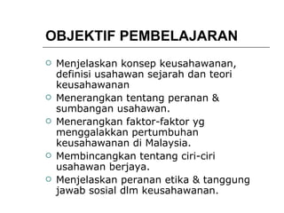 OBJEKTIF PEMBELAJARAN Menjelaskan konsep keusahawanan, definisi usahawan sejarah dan teori keusahawanan Menerangkan tentang peranan & sumbangan usahawan. Menerangkan faktor-faktor yg menggalakkan pertumbuhan keusahawanan di Malaysia. Membincangkan tentang ciri-ciri usahawan berjaya. Menjelaskan peranan etika & tanggung jawab sosial dlm keusahawanan. 