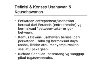 Definisi & Konsep Usahawan & Keusahawanan Perkataan entrepreneur/usahawan berasal dari Perancis (entreprendre) yg bermaksud “between-taker or go-between.  Kamus Dewan- usahawan berasal dari perkataan usaha yg bermaksud daya usaha, ikhtiar atau menyempurnakan sesuatu pekerjaan . Richard Cantillon- seseorang yg sanggup pikul tugas/mencuba. 
