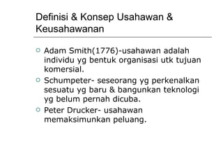 Definisi & Konsep Usahawan & Keusahawanan Adam Smith(1776)-usahawan adalah individu yg bentuk organisasi utk tujuan komersial. Schumpeter- seseorang yg perkenalkan sesuatu yg baru & bangunkan teknologi yg belum pernah dicuba. Peter Drucker- usahawan memaksimunkan peluang. 