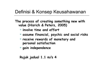 Definisi & Konsep Keusahawanan The process of creating something new with value (Hisrich & Peters, 2005) involve time and effort assume financial, psychic and social risks receive rewards of monetary and personal satisfaction  gain independence Rujuk jadual 1.1 m/s 4 