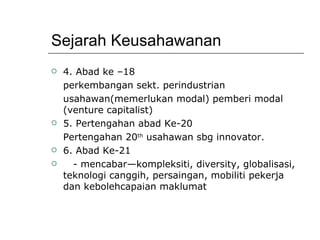Sejarah Keusahawanan 4. Abad ke –18 perkembangan sekt. perindustrian usahawan(memerlukan modal) pemberi modal (venture capitalist) 5. Pertengahan abad Ke-20 Pertengahan 20 th  usahawan sbg innovator. 6. Abad Ke-21 - mencabar—kompleksiti, diversity, globalisasi, teknologi canggih, persaingan, mobiliti pekerja dan kebolehcapaian maklumat 