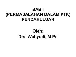 BAB I
(PERMASALAHAN DALAM PTK)
PENDAHULUAN
Oleh:
Drs. Wahyudi, M.Pd
 