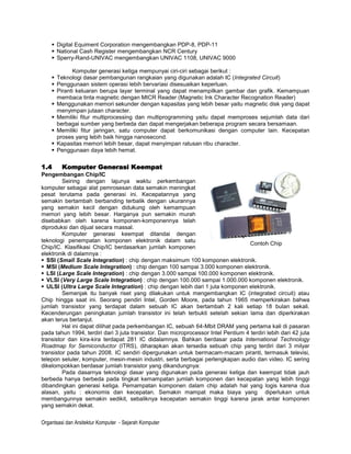  Digital Equiment Corporation mengembangkan PDP-8, PDP-11
     National Cash Register mengembangkan NCR Century
     Sperry-Rand-UNIVAC mengembangkan UNIVAC 1108, UNIVAC 9000

            Komputer generasi ketiga mempunyai ciri-ciri sebagai berikut :
     Teknologi dasar pembangunan rangkaian yang digunakan adalah IC (Integrated Circuit)
     Penggunaan sistem operasi lebih bervariasi disesuaikan keperluan.
     Piranti keluaran berupa layar terminal yang dapat menampilkan gambar dan grafik. Kemampuan
      membaca tinta magnetic dengan MICR Reader (Magnetic Ink Character Recognation Reader)
     Menggunakan memori sekunder dengan kapasitas yang lebih besar yaitu magnetic disk yang dapat
      menyimpan jutaan character.
     Memiliki fitur multiprocessing dan multiprogramming yaitu dapat memproses sejumlah data dari
      berbagai sumber yang berbeda dan dapat mengerjakan beberapa program secara bersamaan.
     Memiliki fitur jaringan, satu computer dapat berkomunikasi dengan computer lain. Kecepatan
      proses yang lebih baik hingga nanosecond.
     Kapasitas memori lebih besar, dapat menyimpan ratusan ribu character.
     Penggunaan daya lebih hemat.

1.4      Komputer Generasi Keempat
Pengembangan Chip/IC
         Seiring dengan lajunya waktu perkembangan
komputer sebagai alat pemrosesan data semakin meningkat
pesat terutama pada generasi ini. Kecepatannya yang
semakin bertambah berbanding terbalik dengan ukurannya
yang semakin kecil dengan didukung oleh kemampuan
memori yang lebih besar. Harganya pun semakin murah
disebabkan oleh karena komponen-komponennya telah
diproduksi dan dijual secara massal.
         Komputer generasi keempat ditandai dengan
teknologi penempatan komponen elektronik dalam satu
                                                                                   Contoh Chip
Chip/IC. Klasifikasi Chip/IC berdasarkan jumlah komponen
elektronik di dalamnya :
 SSI (Small Scale Integration) : chip dengan maksimum 100 komponen elektronik.
 MSI (Medium Scale Integration) : chip dengan 100 sampai 3.000 komponen elektronik.
 LSI (Large Scale Integration) : chip dengan 3.000 sampai 100.000 komponen elektronik.
 VLSI (Very Large Scale Integration) : chip dengan 100.000 sampai 1.000.000 komponen elektronik.
 ULSI (Ultra Large Scale Integration) : chip dengan lebih dari 1 juta komponen elektronik.
         Semenjak itu banyak riset yang dilakukan untuk mengembangkan IC (integrated circuit) atau
Chip hingga saat ini. Seorang pendiri Intel, Gorden Moore, pada tahun 1965 memperkirakan bahwa
jumlah transistor yang terdapat dalam sebuah IC akan bertambah 2 kali setiap 18 bulan sekali.
Kecenderungan peningkatan jumlah transistor ini telah terbukti setelah sekian lama dan diperkirakan
akan terus berlanjut.
         Hal ini dapat dilihat pada perkembangan IC, sebuah 64-Mbit DRAM yang pertama kali di pasaran
pada tahun 1994, terdiri dari 3 juta transistor. Dan microprocessor Intel Pentium 4 terdiri lebih dari 42 juta
transistor dan kira-kira terdapat 281 IC didalamnya. Bahkan berdasar pada International Technology
Roadmap for Semiconductor (ITRS), diharapkan akan tersedia sebuah chip yang terdiri dari 3 milyar
transistor pada tahun 2008. IC sendiri dipergunakan untuk bermacam-macam piranti, termasuk televisi,
telepon seluler, komputer, mesin-mesin industri, serta berbagai perlengkapan audio dan video. IC sering
dikelompokkan berdasar jumlah transistor yang dikandungnya:
         Pada dasarnya teknologi dasar yang digunakan pada generasi ketiga dan keempat tidak jauh
berbeda hanya berbeda pada tingkat kemampatan jumlah komponen dan kecepatan yang lebih tinggi
dibandingkan generasi ketiga. Pemampatan komponen dalam chip adalah hal yang logis karena dua
alasan, yaitu : ekonomis dan kecepatan. Semakin mampat maka biaya yang diperlukan untuk
membangunnya semakin sedikit, sebaliknya kecepatan semakin tinggi karena jarak antar komponen
yang semakin dekat.


Organtsasi dan Arsitektur Komputer - Sejarah Komputer
 