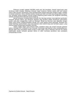 Walaupun mungkin realisasi HAL9000 masih jauh dari kenyataan, banyak fungsi-fungsi yang
dimilikinya sudah terwujud. Beberapa komputer dapat menerima instruksi secara lisan dan mampu
meniru nalar manusia. Kemampuan untuk menterjemahkan bahasa asing juga menjadi mungkin. Fasilitas
ini tampak sederhana. Namun fasilitas tersebut menjadi jauh lebih rumit dari yang diduga ketika program
mer menyadari bahwa pengertia manusia sangat bergantung pada konteks dan pengertian ketimbang
sekedar menterjemahkan kata-kata secara langsung.
         Banyak kemajuan di bidang desain komputer dan teknologi semkain memungkinkan pembuatan
komputer generasi kelima. Dua kemajuan rekayasa yang terutama adalah kemampuan pemrosesan
paralel, yang akan menggantikan model non Neumann. Model non Neumann akan digantikan dengan
sistem yang mampu mengkoordinasikan banyak CPU untuk bekerja secara serempak. Kemajuan lain
adalah teknologi superkonduktor yang memungkinkan aliran elektrik tanpa ada hambatan apapun, yang
nantinya dapat mempercepat kecepatan informasi.
         Jepang adalah negara yang terkenal dalam sosialisasi jargon dan proyek komputer generasi
kelima. Lembaga ICOT (Institute for new Computer Technology) juga dibentuk untuk merealisasikannya.
Banyak kabar yang menyatakan bahwa proyek ini telah gagal, namun beberapa informasi lain bahwa
keberhasilan proyek komputer generasi kelima ini akan membawa perubahan baru paradigma
komputerisasi di dunia.




Organtsasi dan Arsitektur Komputer - Sejarah Komputer
 