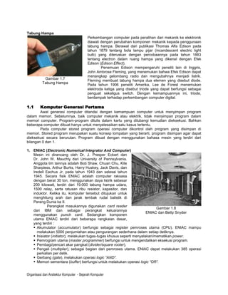 Tabung Hampa
                                         Perkembangan computer pada peralihan dari mekanik ke elektronik
                                         diawali dengan perubahan komponen mekanik kepada penggunaan
                                         tabung hampa. Berawal dari publikasi Thomas Alfa Edison pada
                                         tahun 1879 tentang bola lampu pijar (incandescent electric light
                                         bulb) yang diteruskan dengan percobaannya pada tahun 1883
                                         tentang electron dalam ruang hampa yang dikenal dengan Efek
                                         Edison (Edison Effect).
                                                 Penemuan Edison mempengaruhi peneliti lain di Inggris,
                                         John Ambrose Fleming, yang menemukan bahwa Efek Edison dapat
                                         menangkap gelombang radio dan mengubahnya menjadi listrik.
           Gambar 1.7                    Fleming membuat tabung hampa dua elemen yang disebut diode.
          Tabung Hampa
                                         Pada tahun 1906 peneliti Amerika, Lee de Forest menemukan
                                         elektroda ketiga yang disebut triode yang dapat berfungsi sebagai
                                         penguat sekaligus switch. Dengan kemampuannya ini, triode,
                                         berdampak terhadap perkembangan computer digital.

1.1      Komputer Generasi Pertama
        Awal generasi computer ditandai dengan kemampuan computer untuk menyimpan program
dalam memori. Sebelumnya, baik computer mekanik atau elektrik, tidak menyimpan program dalam
memori computer. Program-program ditulis dalam kartu yang dilubangi kemudian dieksekusi. Bahkan
beberapa computer dibuat hanya untuk menyelesaikan satu kasus tertentu.
        Pada computer stored program operasi computer dikontrol oleh program yang disimpan di
memori. Stored program merupakan suatu konsep lompatan yang berarti, program disimpan agar dapat
dieksekusi secara berurutan. Program dibuat dengan menggunakan bahasa mesin yang terdiri dari
bilangan 0 dan 1.

1. ENIAC (Electronic Numerical Integrator And Computer)
   Mesin ini dirancang oleh Dr. J. Presper Eckert dan
   Dr. John W. Mauchly dari University of Pennsylvania.
   Anggota tim lainnya adalah Bob Shaw, Chuan Chu, Kite
   Sharpless, Arthur Burks, Harry Huskey, Jack Davis, dan
   Iredell Eachus Jr. pada tahun 1943 dan selesai tahun
   1945. Secara fisik ENIAC adalah computer raksasa
   dengan berat 30 ton, menggunakan daya listrik sebesar
   200 kilowatt, terdiri dari 19.000 tabung hampa udara,
   1500 relay, serta ratusan ribu resistor, kapasitor, dan
   induktor. Ketika itu, komputer tersebut ditujukan untuk
   menghitung arah dan jarak tembak rudal balistik di
   Perang Dunia ke II.
            Perangkat masukannya digunakan card reader
                                                                             Gambar 1.8
   dari IBM dan sebagai perangkat keluarannya
                                                                        ENIAC dan Betty Snyder
   menggunakan punch card. Sedangkan komponen
   utama ENIAC terdiri dari beberapa rangkaian dasar,
   yang terdiri :
    Akumulator (accumulator) berfungsi sebagai register pemroses utama (CPU). ENIAC mampu
      melakukan 5000 penjumlahan atau pengurangan sederhana dalam setiap detiknya.
    Inisiator (initiator), melakukan tugas-tugas khusus seperti menyalakan/mematikan power.
    Pemrogram utama (master programmer) berfungsi untuk mengendalikan eksekusi program.
    Pembagi/pencari akar pangkat (divider/square rooter),
    Pengali (multiplier), sebagai bagian dari pemroses utama. ENIAC dapat melakukan 385 operasi
      perkalian per detik.
    Gerbang (gate), melakukan operasi logic “AND”.
    Memori sementara (buffer) berfungsi untuk melakukan operasi logic “OR”.


Organtsasi dan Arsitektur Komputer - Sejarah Komputer
 