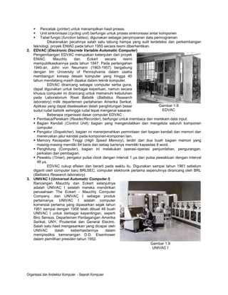   Pencetak (printer) untuk menampilkan hasil proses.
      Unit sinkronisasi (cycling unit) berfungsi untuk proses sinkronisasi antar komponen
      Tabel fungsi (function tables), digunakan sebagai penyimpanan data pemrograman
             Dikarenakan pecahnya salah satu tabung hampa yang sulit terdeteksi dan perkembangan
   teknologi, proyek ENIAC pada tahun 1955 secara resmi diberhentikan.
2. EDVAC (Electronic Discrete Variable Automatic Computer)
   Pengembangan EDVAC merupakan kelanjutan dari proyek
   ENIAC.       Mauchly      dan     Eckert     secara     resmi
   mempublikasikannya pada tahun 1947. Pada pertengahan
   1940-an, John von Neumann (1903-1957) bergabung
   dengan tim University of Pennsylvania dalam usaha
   membangun konsep desain komputer yang hingga 40
   tahun mendatang masih dipakai dalam teknik komputer.
             EDVAC dirancang sebagai computer serba guna,
   dapat digunakan untuk berbagai keperluan, namun secara
   khusus computer ini dirancang untuk memenuhi kebutuhan
   pada Laboratorium Riset Balistik (Ballistics Research
   laboratory) milik departemen pertahanan Amerika Serikat.
   Aplikasi yang dapat diselesaikan dalah penghitungan besar                      Gambar 1.9
   sudut rudal balistik sehingga rudal tepat mengenai sasaran.                      EDVAC
             Beberapa organisasi dasar computer EDVAC :
    Pembaca/Perekam (Reader/Recorder), berfungsi untuk membaca dan merekam data input.
    Bagian Kendali (Control Unit), bagian yang mengendalikan dan mengelola seluruh komponen
     computer.
    Pengatur (Dispatcher), bagian ini menerjemahkan permintaan dari bagian kendali dan memori dan
     meneruskan jalur kendali pada komponen-komponen lain.
    Memory Kecepatan Tinggi (High Speed Memory), terdiri dari dua buah bagian memori yang
     masing-masing memiliki 64 baris dan setiap barisnya memiliki kapasitas 8 word.
    Penghitung (Computer), bagian ini melakukan operasi-operasi penjumlahan, pengurangan,
     perkalian dan pembagian.
    Pewaktu (Timer), pengatur pulsa clock dengan interval 1 µs dan pulsa pewaktuan dengan interval
     48 µs.
             EDVAC cukup efisien dan berarti pada waktu itu. Digunakan sampai tahun 1961 sebelum
   diganti oleh computer baru BRLSEC, computer elektronik pertama sepenuhnya dirancang oleh BRL
   (Ballistics Research laboratory).
3. UNIVAC I (Universal Automatic Computer I)
   Rancangan Mauchly dan Eckert selanjutnya
   adalah UNIVAC I setelah mereka mendirikan
   perusahaan The Eckert - Mauchly Computer
   Company. dan UNIVAC I sebagai produk
   pertamanya. UNIVAC I adalah computer
   komersial pertama yang dipasarkan sejak tahun
   1951 sampai dengan 1958 telah dibuat 46 buah
   UNIVAC I untuk berbagai kepentingan, seperti
   Biro Sensus, Departemen Perdagangan Amerika
   Serikat, UNY, Prudential dan General Electric.
   Salah satu hasil mengesankan yang dicapai oleh
   UNIVAC        dalah     keberhasilannya      dalam
   memprediksi kemenangan D.D. Eisenhower
   dalam pemilihan presiden tahun 1952.
                                                                            Gambar 1.9
                                                                             UNIVAC I




Organtsasi dan Arsitektur Komputer - Sejarah Komputer
 
