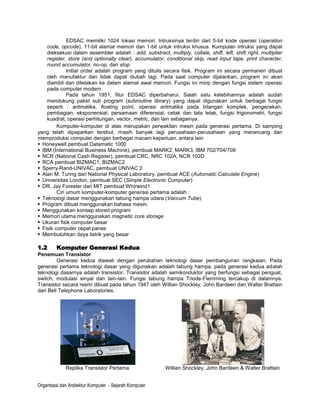 EDSAC memiliki 1024 lokasi memori. Intruksinya terdiri dari 5-bit kode operasi (operation
    code, opcode), 11-bit alamat memori dan 1-bit untuk intruksi khusus. Kumpulan intruksi yang dapat
    dieksekusi dalam assembler adalah : add, substract, multiply, collate, shift, left, shift right, multiplier
    register, store (and optionally clear), accumulator, conditional skip, read input tape, print character,
    round accumulator, no-op, dan stop.
              Initial order adalah program yang ditulis secara fisik. Program ini secara permanen dibuat
    oleh manufaktur dan tidak dapat diubah lagi. Pada saat computer dijalankan, program ini akan
    diambil dan diletakan ke dalam alamat awal memori. Fungsi ini mirip dengan fungsi sistem operasi
    pada computer modern.
              Pada tahun 1951, fitur EDSAC diperbaharui. Salah satu kelebihannya adalah sudah
    mendukung paket sub program (subroutine library) yang dapat digunakan untuk berbagai fungsi
    seperti : aritmatika, floating point, operasi aritmatika pada bilangan komplek, pengecekan,
    pembagian, eksponensial, persamaan diferensial, cetak dan tata letak, fungsi trigonometri, fungsi
    kuadrat, operasi perhitungan, vector, metric, dan lain sebagainya.
         Komputer-komputer di atas merupakan perwakilan mesin pada generasi pertama. Di samping
yang telah dipaparkan terebut, masih banyak lagi perusahaan-perusahaan yang merancang dan
memproduksi computer dengan berbagai macam keperluan, antara lain
 Honeywell pembuat Datamatic 1000
 IBM (International Business Machine), pembuat MARK2, MARK3, IBM 702/704/709
 NCR (National Cash Register), pembuat CRC, NRC 102A, NCR 102D
 RCA pembuat BIZMAC1, BIZMAC2
 Sperry-Rand-UNIVAC, pembuat UNIVAC 2
 Alan M. Turing dari National Physical Laboratory, pembuat ACE (Automatic Calculate Engine)
 Universitas London, pembuat SEC (Simple Electronic Computer)
 DR. Jay Forester dari MIT pembuat Whirwind1
         Ciri umum komputer-komputer generasi pertama adalah :
 Teknologi dasar menggunakan tabung hampa udara (Vaccum Tube)
 Program dibuat menggunakan bahasa mesin.
 Menggunakan konsep stored program
 Memori utama menggunakan magnetic core storage
 Ukuran fisik computer besar
 Fisik computer cepat panas
 Membutuhkan daya listrik yang besar

1.2      Komputer Generasi Kedua
Penemuan Transistor
         Generasi kedua diawali dengan perubahan teknologi dasar pembangunan rangkaian. Pada
generasi pertama teknologi dasar yang digunakan adalah tabung hampa, pada generasi kedua adalah
teknologi dasarnya adalah transistor. Transistor adalah semikonduktor yang berfungsi sebagai penguat,
switch, modulasi sinyal dan lain-lain. Fungsi tabung hampa Triode-Flemming tercakup di dalamnya.
Transistor secara resmi dibuat pada tahun 1947 oleh Willian Shockley, John Bardeen dan Walter Brattain
dari Bell Telephone Laboratories.




             Replika Transistor Pertama                  Willian Shockley, John Bardeen & Walter Brattain


Organtsasi dan Arsitektur Komputer - Sejarah Komputer
 