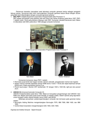 Penemuan transistor merupakan awal teknologi computer generasi kedua sebagai pengganti
tabung hampa. Ukurannya lebih kecil memungkinkan computer generasi kedua dibuat dengan ukuran
yang lebih kecil dibandingkan dengan computer generasi pertama.
1. DEC PDP-1 (Digital Equipment Corporation Programmable Data Processor-1)
    DEC adalah perusahaan yang didirikan oleh Ken Olson dan Harlan Anderson pada tahun 1957. PDP-
    1 adalah mesin 18-bit yang pertama dibangun oleh DEC. Komputer interaktif berukuran kecil. Mesin
    ini dikenalkan oleh DEC pada tahun 1960 sebagai computer komersial.




                          Digital Equipment Corporation Programmable Data Processor-1




                           Ken Olson                                    Harlan Anderson

            Komponen-komponen dasar PDP-1 adalah :
     Pemroses pusat terdiri dari bagian kendali, elemen aritmatik, pengalamatan memori dan register.
     Sistem memori memiliki kapasitas sampai 4096 word (1 word = 18 bit) dan dapat diperluas sampai
      65536 word. Waktu pembacaa memory 5 µs.
     Piranti input-output : Monitor CRT berdiameter 16” dengan 1024 x 1024 titik, light pen dan pararel
      drum.

2. UNIVAC III (Universal Automatic Computer III)
   UNIVAC III diperkenalkan pada tahun 1962. Mesin ini merupakan pengembangan dari UNIVAC I dan
   4096 core. Bagian pemroses pusat pusat memiliki 15 register indeks. Sistem operasi yang digunakan
   untuk mengatur sistem dikenal dengan nama CHIEF atau BOSS.
            Beberapa perusahaan yangmengembangkan computer dan termasuk pada generasi kedua
   adalah :
    Burroughs Adding Machine mengembangkan Burroughs 7070, IBM 7080, IBM 1400, dan IBM
     1600.
    Control Data Corporation mengembangkan CDC 1604, CDC 160A.

Organtsasi dan Arsitektur Komputer - Sejarah Komputer
 