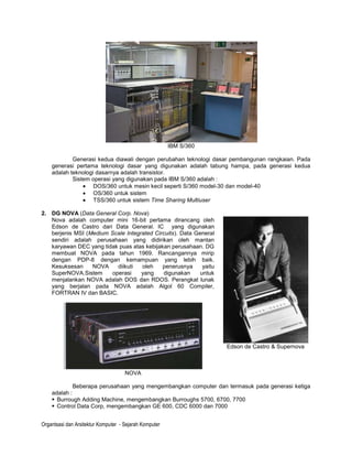 IBM S/360

            Generasi kedua diawali dengan perubahan teknologi dasar pembangunan rangkaian. Pada
    generasi pertama teknologi dasar yang digunakan adalah tabung hampa, pada generasi kedua
    adalah teknologi dasarnya adalah transistor.
            Sistem operasi yang digunakan pada IBM S/360 adalah :
                    DOS/360 untuk mesin kecil seperti S/360 model-30 dan model-40
                    OS/360 untuk sistem
                    TSS/360 untuk sistem Time Sharing Multiuser

2. DG NOVA (Data General Corp. Nova)
   Nova adalah computer mini 16-bit pertama dirancang oleh
   Edson de Castro dari Data General. IC yang digunakan
   berjenis MSI (Medium Scale Integrated Circuits). Data General
   sendiri adalah perusahaan yang didirikan oleh mantan
   karyawan DEC yang tidak puas atas kebijakan perusahaan. DG
   membuat NOVA pada tahun 1969. Rancangannya mirip
   dengan PDP-8 dengan kemampuan yang lebih baik.
   Kesuksesan     NOVA     diikuti  oleh    penerusnya      yaitu
   SuperNOVA.Sistem      operasi    yang     digunakan     untuk
   menjalankan NOVA adalah DOS dan RDOS. Perangkat lunak
   yang berjalan pada NOVA adalah Algol 60 Compiler,
   FORTRAN IV dan BASIC.




                                                                    Edson de Castro & Supernova



                                     NOVA

             Beberapa perusahaan yang mengembangkan computer dan termasuk pada generasi ketiga
    adalah :
     Burrough Adding Machine, mengembangkan Burroughs 5700, 6700, 7700
     Control Data Corp, mengembangkan GE 600, CDC 6000 dan 7000


Organtsasi dan Arsitektur Komputer - Sejarah Komputer
 