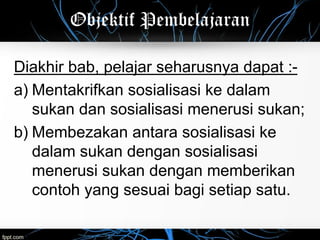 Objektif Pembelajaran
Diakhir bab, pelajar seharusnya dapat :-
a) Mentakrifkan sosialisasi ke dalam
sukan dan sosialisasi menerusi sukan;
b) Membezakan antara sosialisasi ke
dalam sukan dengan sosialisasi
menerusi sukan dengan memberikan
contoh yang sesuai bagi setiap satu.
 