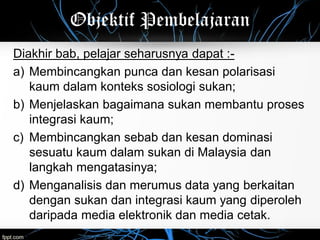 Objektif Pembelajaran
Diakhir bab, pelajar seharusnya dapat :-
a) Membincangkan punca dan kesan polarisasi
kaum dalam konteks sosiologi sukan;
b) Menjelaskan bagaimana sukan membantu proses
integrasi kaum;
c) Membincangkan sebab dan kesan dominasi
sesuatu kaum dalam sukan di Malaysia dan
langkah mengatasinya;
d) Menganalisis dan merumus data yang berkaitan
dengan sukan dan integrasi kaum yang diperoleh
daripada media elektronik dan media cetak.
 