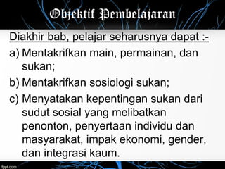 Objektif Pembelajaran
Diakhir bab, pelajar seharusnya dapat :-
a) Mentakrifkan main, permainan, dan
sukan;
b) Mentakrifkan sosiologi sukan;
c) Menyatakan kepentingan sukan dari
sudut sosial yang melibatkan
penonton, penyertaan individu dan
masyarakat, impak ekonomi, gender,
dan integrasi kaum.
 