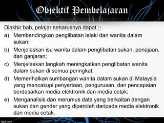 Objektif Pembelajaran
Diakhir bab, pelajar seharusnya dapat :-
a) Membandingkan penglibatan lelaki dan wanita dalam
sukan;
b) Menjelaskan isu wanita dalam penglibatan sukan, penajaan,
dan ganjaran;
c) Menjelaskan langkah meningkatkan penglibatan wanita
dalam sukan di semua peringkat;
d) Memerihalkan sumbangan wanita dalam sukan di Malaysia
yang mencakupi penyertaan, pengurusan, dan pencapaian
berdasarkan media elektronik dan media cetak;
e) Menganalisis dan merumus data yang berkaitan dengan
sukan dan gender yang diperoleh daripada media elektronik
dan media cetak.
 